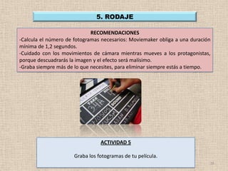 5. RODAJE

                             RECOMENDACIONES
-Calcula el número de fotogramas necesarios: Moviemaker obliga a una duración
mínima de 1,2 segundos.
-Cuidado con los movimientos de cámara mientras mueves a los protagonistas,
porque descuadrarás la imagen y el efecto será malísimo.
-Graba siempre más de lo que necesites, para eliminar siempre estás a tiempo.




                                 ACTIVIDAD 5

                      Graba los fotogramas de tu película.
                                                                            16
 