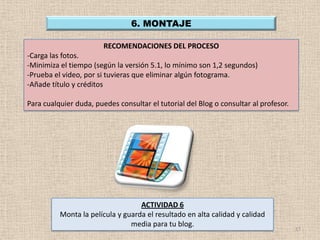 6. MONTAJE

                        RECOMENDACIONES DEL PROCESO
-Carga las fotos.
-Minimiza el tiempo (según la versión 5.1, lo mínimo son 1,2 segundos)
-Prueba el video, por si tuvieras que eliminar algún fotograma.
-Añade título y créditos

Para cualquier duda, puedes consultar el tutorial del Blog o consultar al profesor.




                                   ACTIVIDAD 6
          Monta la película y guarda el resultado en alta calidad y calidad
                                media para tu blog.
                                                                                      17
 
