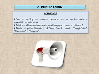 6. PUBLICACIÓN

                            ACTIVIDAD 7

Crea en tu blog una entrada contando todo lo que has hecho y
aprendido en este tema.
Publica el vídeo que has creado en el blog que creaste en el tema 3.
Añade el guión literario y el Story Board, usando “GoogleDrive”,
“Slideshare” o “Dropbox”.




                                                                        18
 
