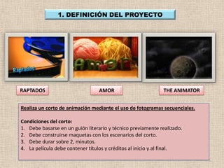 1. DEFINICIÓN DEL PROYECTO




RAPTADOS                         AMOR                        THE ANIMATOR


Realiza un corto de animación mediante el uso de fotogramas secuenciales.

Condiciones del corto:
1. Debe basarse en un guión literario y técnico previamente realizado.
2. Debe construirse maquetas con los escenarios del corto.
3. Debe durar sobre 2, minutos.
4. La película debe contener títulos y créditos al inicio y al final.

                                                                            5
 
