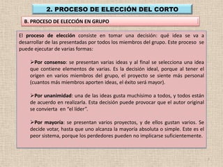 2. PROCESO DE ELECCIÓN DEL CORTO
  B. PROCESO DE ELECCIÓN EN GRUPO

El proceso de elección consiste en tomar una decisión: qué idea se va a
desarrollar de las presentadas por todos los miembros del grupo. Este proceso se
puede ejecutar de varias formas:

    Por consenso: se presentan varias ideas y al final se selecciona una idea
    que contiene elementos de varias. Es la decisión ideal, porque al tener el
    origen en varios miembros del grupo, el proyecto se siente más personal
    (cuantos más miembros aporten ideas, el éxito será mayor).

    Por unanimidad: una de las ideas gusta muchísimo a todos, y todos están
    de acuerdo en realizarla. Esta decisión puede provocar que el autor original
    se convierta en “el líder”.

    Por mayoría: se presentan varios proyectos, y de ellos gustan varios. Se
    decide votar, hasta que uno alcanza la mayoría absoluta o simple. Este es el
    peor sistema, porque los perdedores pueden no implicarse suficientemente.



                                                                                   7
 