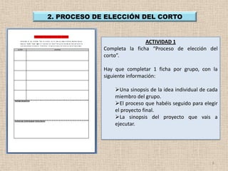 2. PROCESO DE ELECCIÓN DEL CORTO


                             ACTIVIDAD 1
             Completa la ficha “Proceso de elección del
             corto”.

             Hay que completar 1 ficha por grupo, con la
             siguiente información:

                 Una sinopsis de la idea individual de cada
                 miembro del grupo.
                 El proceso que habéis seguido para elegir
                 el proyecto final.
                 La sinopsis del proyecto que vais a
                 ejecutar.




                                                         8
 