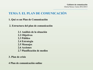 TEMA 5. EL PLAN DE COMUNICACIÓN
1. Qué es un Plan de Comunicación
2. Estructura del plan de comunicación
2.1 Análisis de la situación
2.2 Objetivos
2.3 Público
2.4 Estrategia
2.5 Mensajes
2.6 Acciones
2.7 Planificación de medios
3. Plan de crisis
4 Plan de comunicación online
Gabinete de comunicación
Gloria Navas. Curso 2012/2013
............................................................................
 