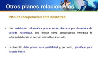 Otros planes relacionados.
Plan de recuperación ante desastres.
 Una instalación informática puede verse afectada por desastres de
variada naturaleza, que tengan como consecuencia inmediata la
indisponibilidad de un servicio informático adecuado.
 La dirección debe prever esta posibilidad y, por tanto, planificar para
hacerle frente.
 