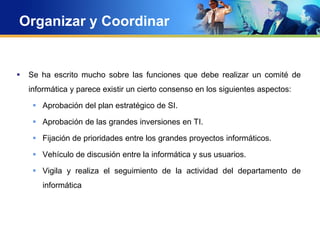 Organizar y Coordinar
 Se ha escrito mucho sobre las funciones que debe realizar un comité de
informática y parece existir un cierto consenso en los siguientes aspectos:
 Aprobación del plan estratégico de SI.
 Aprobación de las grandes inversiones en TI.
 Fijación de prioridades entre los grandes proyectos informáticos.
 Vehículo de discusión entre la informática y sus usuarios.
 Vigila y realiza el seguimiento de la actividad del departamento de
informática
 