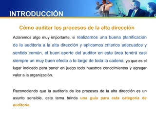 INTRODUCCIÓN
Cómo auditar los procesos de la alta dirección
Aclaremos algo muy importante, si realizamos una buena planificación
de la auditoria a la alta dirección y aplicamos criterios adecuados y
sentido común, el buen aporte del auditor en esta área tendrá casi
siempre un muy buen efecto a lo largo de toda la cadena, ya que es el
lugar indicado para poner en juego todo nuestros conocimientos y agregar
valor a la organización.
Reconociendo que la auditoria de los procesos de la alta dirección es un
asunto sensible, este tema brinda una guía para esta categoría de
auditoría.
 