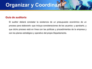 Organizar y Coordinar
Guía de auditoria
El auditor deberá constatar la existencia de un presupuesto económico de un
proceso para elaborarlo -que incluya consideraciones de los usuarios- y aprobarlo, y
que dicho proceso está en línea con las políticas y procedimientos de la empresa y
con los planes estratégico y operativo del propio Departamento.
 