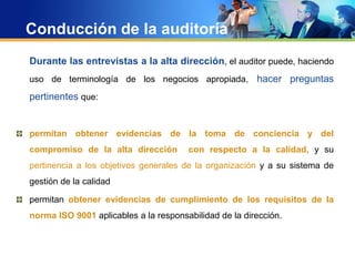 Conducción de la auditoría
Durante las entrevistas a la alta dirección, el auditor puede, haciendo
uso de terminología de los negocios apropiada, hacer preguntas
pertinentes que:
permitan obtener evidencias de la toma de conciencia y del
compromiso de la alta dirección con respecto a la calidad, y su
pertinencia a los objetivos generales de la organización y a su sistema de
gestión de la calidad
permitan obtener evidencias de cumplimiento de los requisitos de la
norma ISO 9001 aplicables a la responsabilidad de la dirección.
 