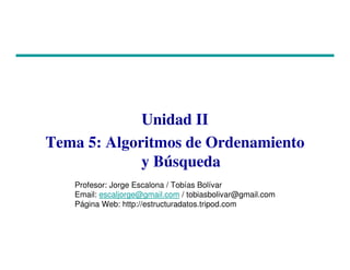 Unidad II
Tema 5: Algoritmos de Ordenamiento
y Búsqueda
Profesor: Jorge Escalona / Tobías Bolívar
Email: escaljorge@gmail.com / tobiasbolivar@gmail.com
Página Web: http://estructuradatos.tripod.com
 