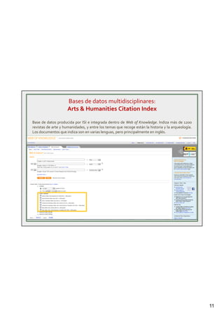11
Bases de datos multidisciplinares:
Arts & Humanities Citation Index
Base de datos producida por ISI e integrada dentro de Web of Knowledge. Indiza más de 1200
revistas de arte y humanidades, y entre los temas que recoge están la historia y la arqueología.
Los documentos que indiza son en varias lenguas, pero principalmente en inglés.
 