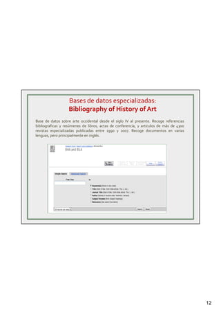 12
Bases de datos especializadas:
Bibliography of History of Art
Base de datos sobre arte occidental desde el siglo IV al presente. Recoge referencias
bibliograficas y resúmenes de libros, actas de conferencia, y artículos de más de 4300
revistas especializadas publicadas entre 1990 y 2007. Recoge documentos en varias
lenguas, pero principalmente en inglés.
 
