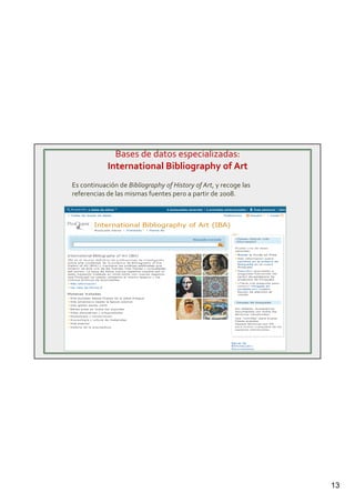 13
Bases de datos especializadas:
International Bibliography of Art
Es continuación de Bibliography of History of Art, y recoge las
referencias de las mismas fuentes pero a partir de 2008.
 