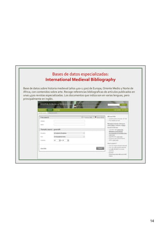 14
Bases de datos especializadas:
International Medieval Bibliography
Base de datos sobre historia medieval (años 400-1.500) de Europa, Oriente Medio y Norte de
África, con contenidos sobre arte. Recoge referencias bibliograficas de artículos publicados en
unas 4500 revistas especializadas. Los documentos que indiza son en varias lenguas, pero
principalmente en inglés.
 