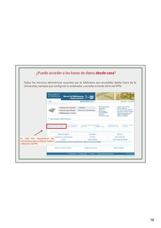16
¿Puedo acceder a las bases de datos desde casa?
Todos los recursos electrónicos suscritos por la biblioteca son accesibles desde fuera de la
Universitat, siempre que configures tu ordenador y accedas a través de la redVPN.
En este link encontramos las
instrucciones para configurar nuestro
ordenador a laVPN
 
