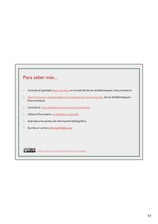 17
Para saber más…
Consulta el apartado Bases de datos en la web del Servei de Biblioteques i Documentació
Fàcil: Formació i Aprenentatge en Competències Informacionals, Servei de Biblioteques i
Documentació.
Consulta la Guia temàtica de recursos en Humanitats
Utiliza el formulario: La biblioteca responde
Acércate a los puntos de información bibliográfica
Escribe un correo a Humainfo@uv.es
Licencia Creative Commons Atribución-NoComercial 3.0 Unported
 