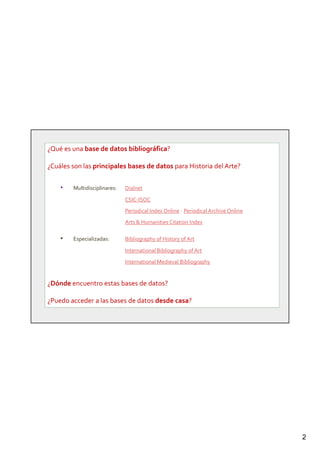 2
¿Qué es una base de datos bibliográfica?
¿Cuáles son las principales bases de datos para Historia del Arte?
• Multidisciplinares: Dialnet
CSIC-ISOC
Periodical Index Online - Periodical Archive Online
Arts & Humanities Citation Index
• Especializadas: Bibliography of History of Art
International Bibliography of Art
International Medieval Bibliography
¿Dónde encuentro estas bases de datos?
¿Puedo acceder a las bases de datos desde casa?
 