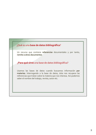 3
¿Qué es una base de datos bibliográfica?
Un recurso que contiene referencias documentales y por tanto,
remite a otros documentos
¿Para qué sirve una base de datos bibliográfica?
Usamos las bases de datos cuando buscamos información por
materias. Interrogando a la base de datos, ésta nos recupera las
referencias que tratan sobre la materia que nos interesa. Así podemos
saber el nombre del trabajo, revista, autor etc.
 