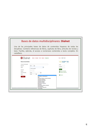 6
Una de las principales bases de datos de contenidos hispanos de todas las
disciplinas. Contiene referencias de libros, capítulos de libro, artículos de revista y
tesis. Facilita, además, el acceso a numerosos contenidos a texto completo. En
castellano.
Bases de datos multidisciplinares: Dialnet
 
