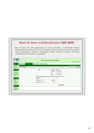 8
Bases de datos multidisciplinares: CSIC-ISOC
Base de datos del CSIC especializada en Ciencias Sociales y Humanidades. Recoge
fundamentalmente artículos de revistas científicas y de forma selectiva actas de congresos,
series, compilaciones, informes y monografías. Facilita, además, el acceso a numerosos
contenidos a texto completo. En castellano.
 