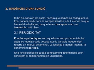 ●3. TENDÈNCIES D`UNA FUNCIÓ
Hi ha funcions en les quals, encara que només en coneguem un
tros, podem predir com es comportaran lluny de l`interval en què
han estat estudiades, perquè tenen branques amb una
tendència molt clara.
3.1 PERIODICITAT
Funcions periòdiques són aquelles el comportament de les
quals es repeteix cada vegada que la variable independent
recorre un interval determinat. La longitud d`aquest interval, la
denominem període.
Una funció periòdica queda perfectament determinada si en
coneixem el comportament en un període.
 