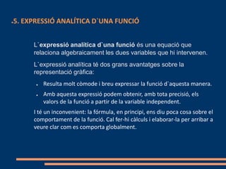 ●5. EXPRESSIÓ ANALÍTICA D`UNA FUNCIÓ
L`expressió analítica d`una funció és una equació que
relaciona algebraicament les dues variables que hi intervenen.
L`expressió analítica té dos grans avantatges sobre la
representació gràfica:
● Resulta molt còmode i breu expressar la funció d`aquesta manera.
● Amb aquesta expressió podem obtenir, amb tota precisió, els
valors de la funció a partir de la variable independent.
I té un inconvenient: la fórmula, en principi, ens diu poca cosa sobre el
comportament de la funció. Cal fer-hi càlculs i elaborar-la per arribar a
veure clar com es comporta globalment.
 