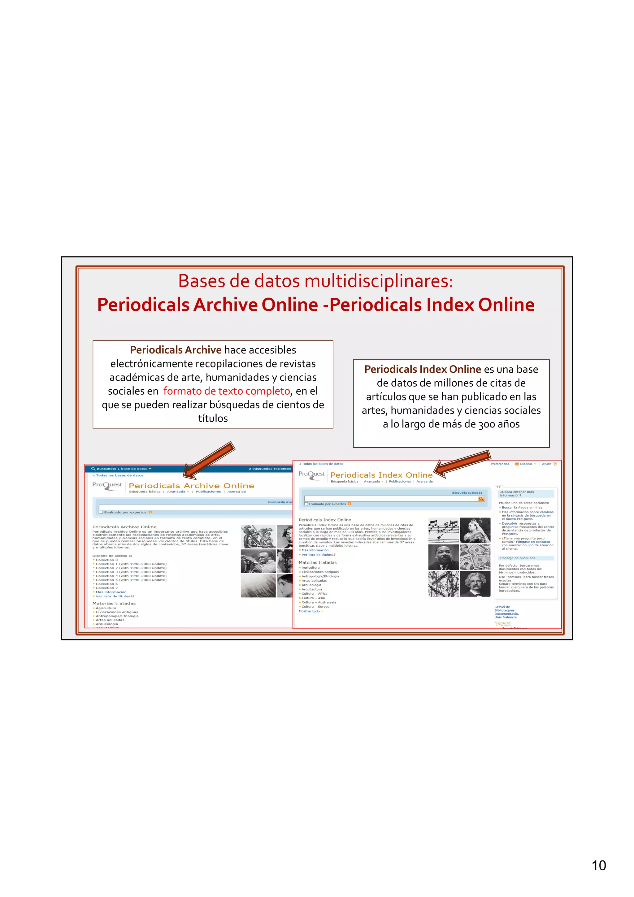 10
Bases de datos multidisciplinares:
Periodicals Archive Online -Periodicals Index Online
Periodicals Index Online es una base
de datos de millones de citas de
artículos que se han publicado en las
artes, humanidades y ciencias sociales
a lo largo de más de 300 años
Periodicals Archive hace accesibles
electrónicamente recopilaciones de revistas
académicas de arte, humanidades y ciencias
sociales en formato de texto completo, en el
que se pueden realizar búsquedas de cientos de
títulos
 