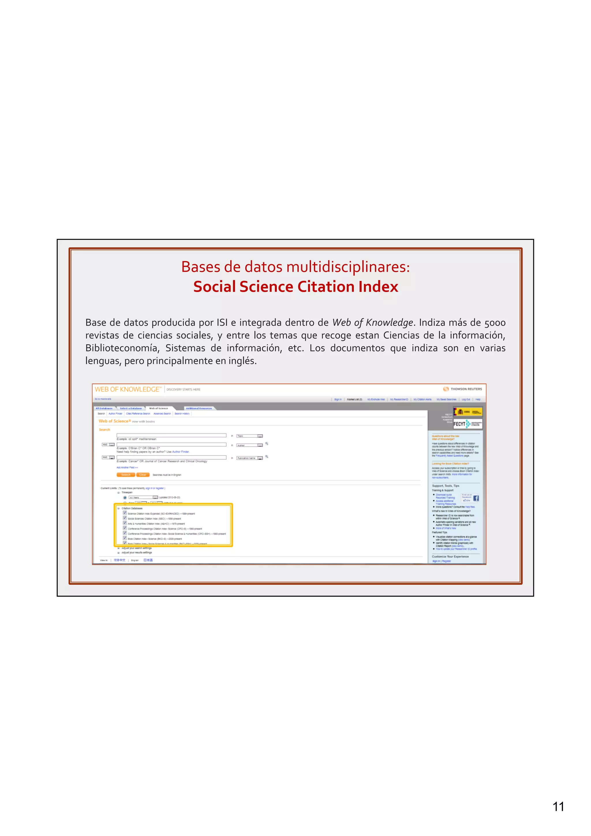 11
Bases de datos multidisciplinares:
Social Science Citation Index
Base de datos producida por ISI e integrada dentro de Web of Knowledge. Indiza más de 5000
revistas de ciencias sociales, y entre los temas que recoge estan Ciencias de la información,
Biblioteconomía, Sistemas de información, etc. Los documentos que indiza son en varias
lenguas, pero principalmente en inglés.
 
