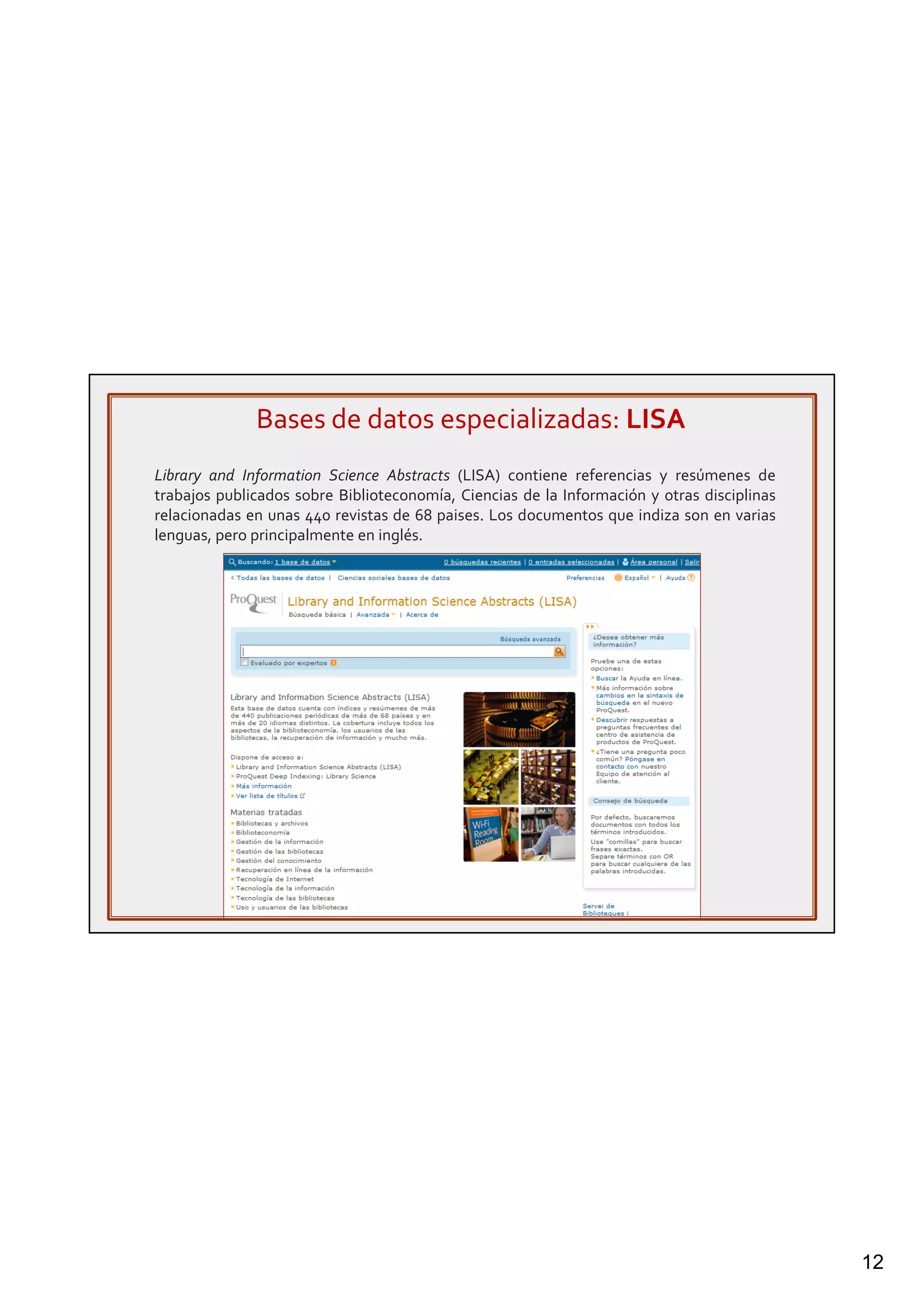 12
Bases de datos especializadas: LISA
Library and Information Science Abstracts (LISA) contiene referencias y resúmenes de
trabajos publicados sobre Biblioteconomía, Ciencias de la Información y otras disciplinas
relacionadas en unas 440 revistas de 68 paises. Los documentos que indiza son en varias
lenguas, pero principalmente en inglés.
 