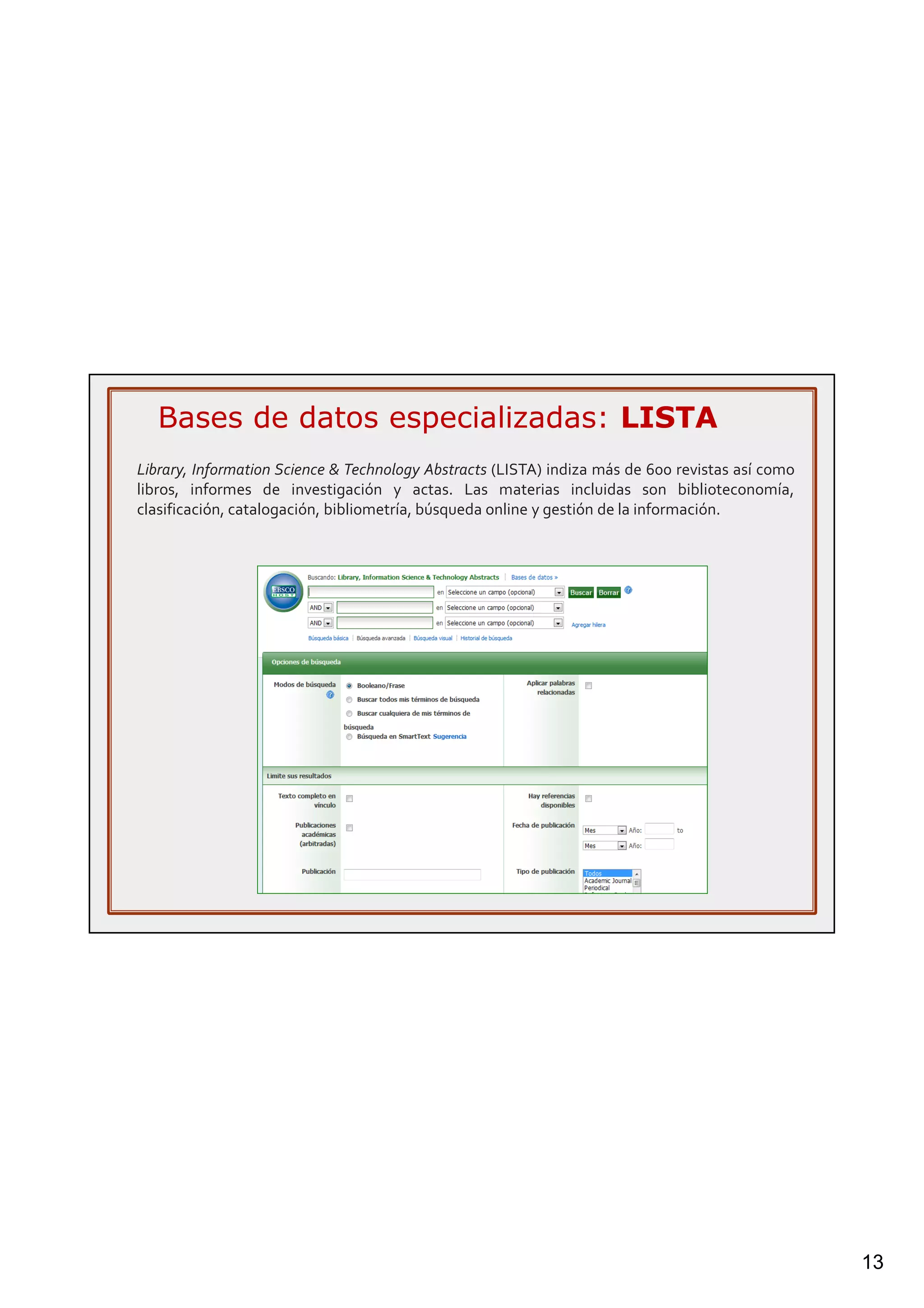 13
Library, Information Science & Technology Abstracts (LISTA) indiza más de 600 revistas así como
libros, informes de investigación y actas. Las materias incluidas son biblioteconomía,
clasificación, catalogación, bibliometría, búsqueda online y gestión de la información.
Bases de datos especializadas: LISTA
 