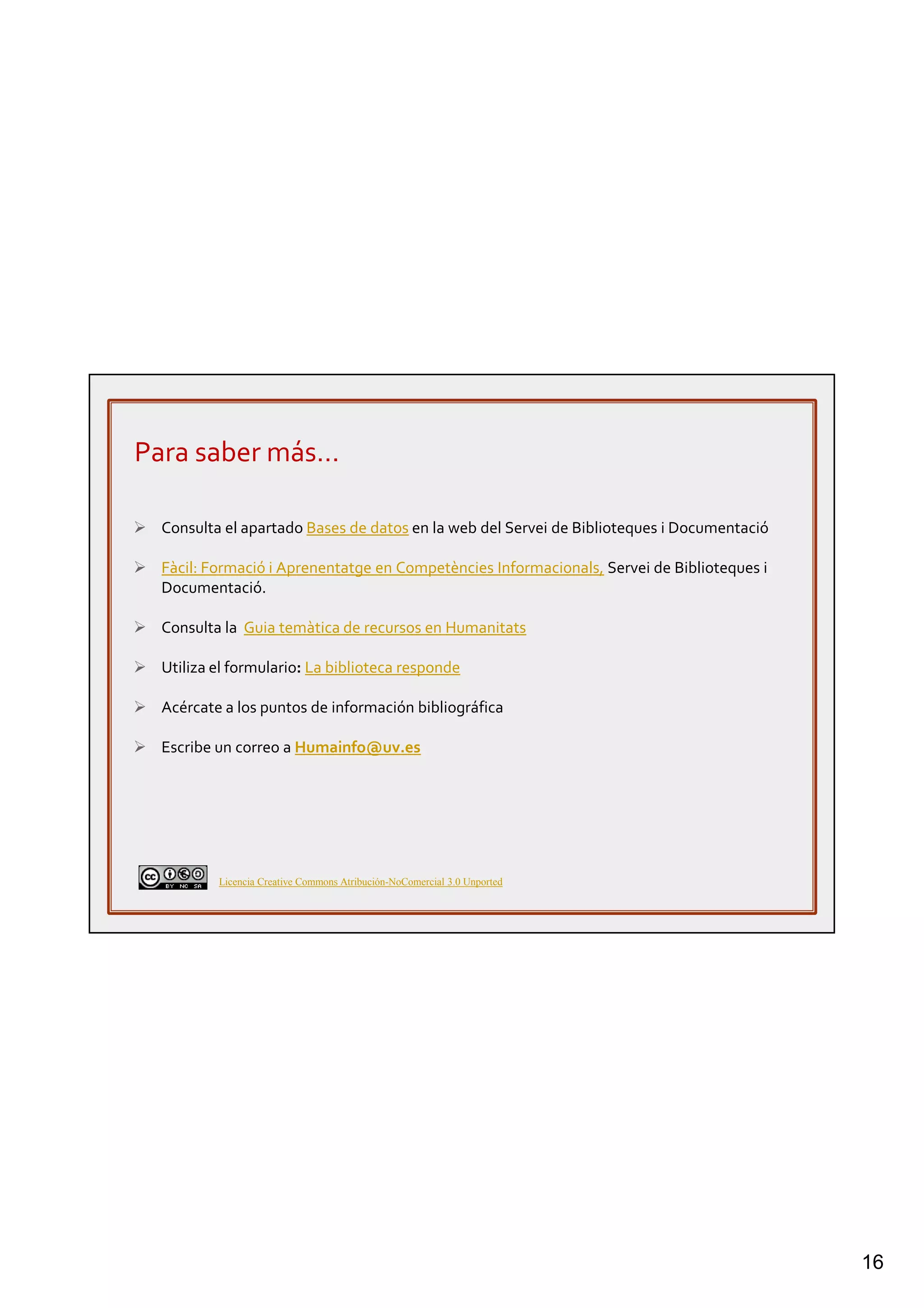 16
Para saber más…
Consulta el apartado Bases de datos en la web del Servei de Biblioteques i Documentació
Fàcil: Formació i Aprenentatge en Competències Informacionals, Servei de Biblioteques i
Documentació.
Consulta la Guia temàtica de recursos en Humanitats
Utiliza el formulario: La biblioteca responde
Acércate a los puntos de información bibliográfica
Escribe un correo a Humainfo@uv.es
Licencia Creative Commons Atribución-NoComercial 3.0 Unported
 