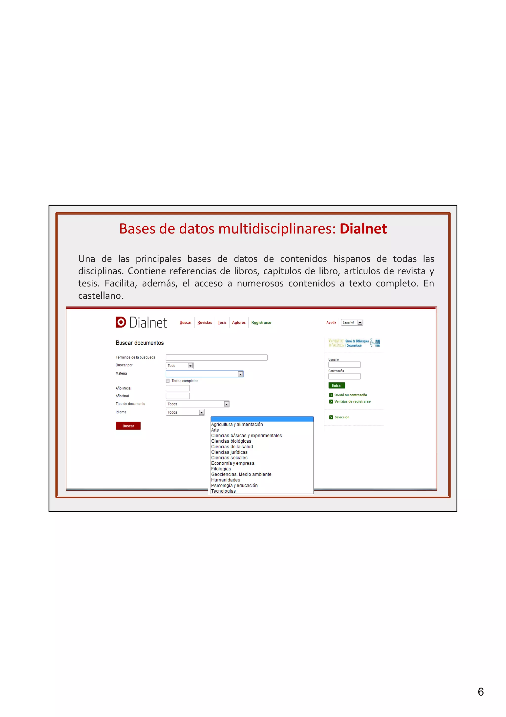 6
Una de las principales bases de datos de contenidos hispanos de todas las
disciplinas. Contiene referencias de libros, capítulos de libro, artículos de revista y
tesis. Facilita, además, el acceso a numerosos contenidos a texto completo. En
castellano.
Bases de datos multidisciplinares: Dialnet
 