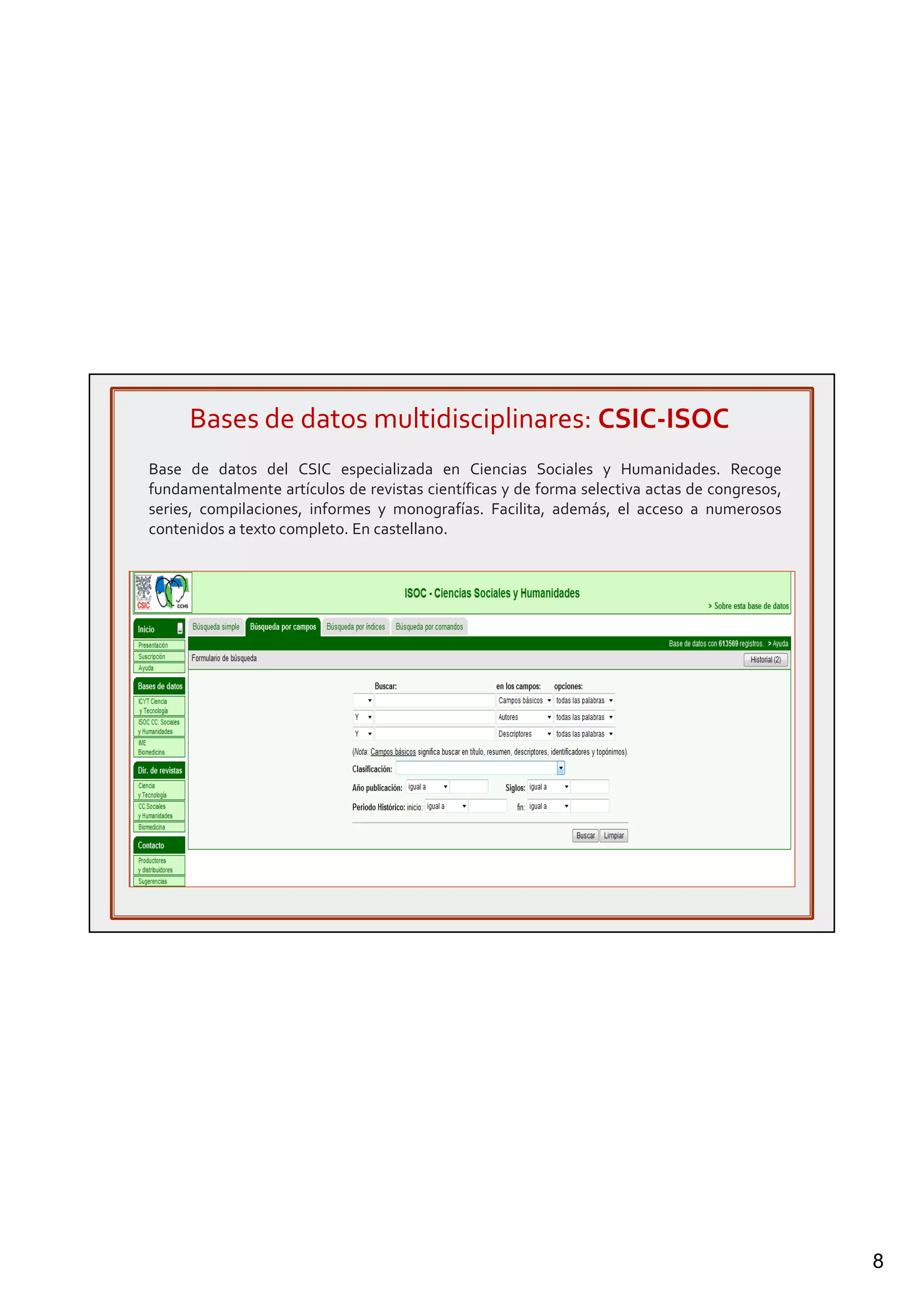 8
Bases de datos multidisciplinares: CSIC-ISOC
Base de datos del CSIC especializada en Ciencias Sociales y Humanidades. Recoge
fundamentalmente artículos de revistas científicas y de forma selectiva actas de congresos,
series, compilaciones, informes y monografías. Facilita, además, el acceso a numerosos
contenidos a texto completo. En castellano.
 