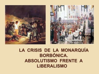 LA CRISIS DE LA MONARQUÍA
BORBÓNICA.
ABSOLUTISMO FRENTE A
LIBERALISMO
 