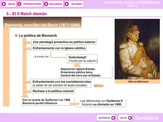 HISTORIA DEL MUNDO CONTEMPORÁNEO
TEMA 5
RECURSOS INTERNETPRESENTACIÓN
Santillana
INICIO
SALIRSALIRANTERIORANTERIOR
Bismarck, canciller del Reich (1871-1890)
La política de Bismarck
Otto von Bismarck
DOC. 12
3.- El II Reich alemán
Una estrategia preventiva en política exterior
Enfrentamiento con la Iglesia católica
A través del Kulturkampf
(“lucha por la cultura”)
-Separación Iglesia-Estado.
-Enseñanza pública laica.
-Control del clero por el Estado
-Separación Iglesia-Estado.
-Enseñanza pública laica.
-Control del clero por el Estado
Enfrentamiento con los socialdemócratas
(a pesar de ser pionero en leyes sociales)
Rechazo a la política colonial
Con la muerte de Guillermo I en 1888
Bismarck perdió influencia
Con la muerte de Guillermo I en 1888
Bismarck perdió influencia
Las diferencias con Guillermo II
forzaron su dimisión en 1890
Las diferencias con Guillermo II
forzaron su dimisión en 1890
 
