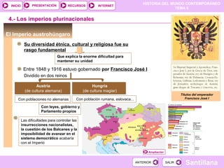 HISTORIA DEL MUNDO CONTEMPORÁNEO
TEMA 5
RECURSOS INTERNETPRESENTACIÓN
Santillana
INICIO
SALIRSALIRANTERIORANTERIOR
4.- Los imperios plurinacionales
El Imperio austrohúngaro
Su diversidad étnica, cultural y religiosa fue su
rasgo fundamental
Austria
(de cultura alemana)
Austria
(de cultura alemana)
Hungría
(de cultura magiar)
Hungría
(de cultura magiar)
Con poblaciones no alemanas Con población rumana, eslovaca...
Que explica la enorme dificultad para
mantener su unidad
Entre 1848 y 1916 estuvo gobernado por Francisco José I
Con leyes, gobierno y
Parlamento propios
Dividido en dos reinos
Las dificultades para controlar las
insurrecciones nacionalistas,
la cuestión de los Balcanes y la
imposibilidad de avanzar en el
sistema democrático acabaría
con el Imperio
Títulos del emperador
Francisco José I
Ampliación
 