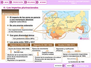 HISTORIA DEL MUNDO CONTEMPORÁNEO
TEMA 5
RECURSOS INTERNETPRESENTACIÓN
Santillana
INICIO
SALIRSALIRANTERIORANTERIOR
-Control de la enseñanza y la cultura
-Persecución de todo tipo de
oposición
El Imperio ruso
4.- Los imperios plurinacionales
El imperio de los zares se parecía
a una monarquía absoluta
(régimen autocrático)
De una enorme extensión
Con aspiraciones expansionistas
en tres direcciones
Con gran diversidad étnica
Con predominio eslavo (80%) Ampliación
Los zares entre 1855 y 1917
Alejandro II (1855-1881)Alejandro II (1855-1881) Alejandro III (1881-1894)Alejandro III (1881-1894) Nicolás II (1894-1917)Nicolás II (1894-1917)
Guerra de Crimea 1853-1856)
Derrota rusa
-Abolición de la servidumbre (1861)
-Inicio de la industrialización
(ferrocarril)
-Represión a la oposición
Época de crecimiento
económico
Capital europeo
Iniciativa estatal
Represión y rusificación
(Polonia) DOC. 19
Apoyo a la expansión imperialista
(guerra ruso-japonesa de 1904)
Que provoca
La revolución de 1905
 