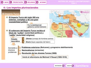 HISTORIA DEL MUNDO CONTEMPORÁNEO
TEMA 5
RECURSOS INTERNETPRESENTACIÓN
Santillana
INICIO
SALIRSALIRANTERIORANTERIOR
El Imperio Turco
4.- Los imperios plurinacionales
El Imperio Turco del siglo XIX era
extenso, complejo y de una gran
inestabilidad política
Ampliación
Por la debilidad del
gobierno central otomano
El soberano del Imperio Turco recibía el
título de “sultán” (autoridad política) y
“califa” (autoridad religiosa)
Estado
teocrático
Ulemas (consejo de hombres santos)Ulemas (consejo de hombres santos)
Sharia (leyes sagradas del Islam)Sharia (leyes sagradas del Islam)
Sometido a
diversos
problemas
Problemas exteriores (Balcanes) y progresivo debilitamiento
Nacionalismos (armenios)
Revolución de los Jóvenes Turcos (1909)
Inició el reformismo de Mehmet V Resad (1909-1918)
 