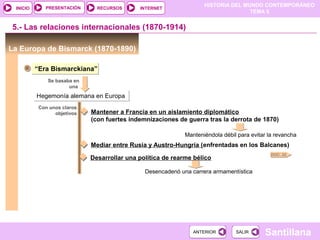 HISTORIA DEL MUNDO CONTEMPORÁNEO
TEMA 5
RECURSOS INTERNETPRESENTACIÓN
Santillana
INICIO
SALIRSALIRANTERIORANTERIOR
5.- Las relaciones internacionales (1870-1914)
La Europa de Bismarck (1870-1890)
“Era Bismarckiana”“Era Bismarckiana”
Se basaba en
una
Hegemonía alemana en EuropaHegemonía alemana en Europa
DOC. 22
Con unos claros
objetivos Mantener a Francia en un aislamiento diplomático
(con fuertes indemnizaciones de guerra tras la derrota de 1870)
Manteniéndola débil para evitar la revancha
Mediar entre Rusia y Austro-Hungría (enfrentadas en los Balcanes)
Desarrollar una política de rearme bélico
Desencadenó una carrera armamentística
 