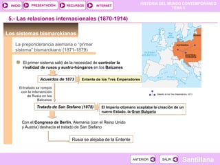 HISTORIA DEL MUNDO CONTEMPORÁNEO
TEMA 5
RECURSOS INTERNETPRESENTACIÓN
Santillana
INICIO
SALIRSALIRANTERIORANTERIOR
Los sistemas bismarckianos
El primer sistema salió de la necesidad de controlar la
rivalidad de rusos y austro-húngaros en los Balcanes
Acuerdos de 1873
5.- Las relaciones internacionales (1870-1914)
La preponderancia alemana o “primer
sistema” bismarckiano (1871-1879)
Entente de los Tres Emperadores
El tratado se rompió
con la intervención
de Rusia en los
Balcanes
Tratado de San Stefano (1878) El Imperio otomano aceptaba la creación de un
nuevo Estado, la Gran Bulgaria
Con el Congreso de Berlín, Alemania (con el Reino Unido
y Austria) deshacía el tratado de San Stefano
Rusia se alejaba de la Entente
 