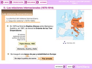 HISTORIA DEL MUNDO CONTEMPORÁNEO
TEMA 5
RECURSOS INTERNETPRESENTACIÓN
Santillana
INICIO
SALIRSALIRANTERIORANTERIOR
Los sistemas bismarckianos
En 1879 se firmó la Dúplice Alianza entre Alemania y
Austria y, en 1881, se renovó la Entente de los Tres
Emperadores
5.- Las relaciones internacionales (1870-1914)
La plenitud del sistema bismarckiano
o “segundo sistema” (1879-1885)
El máximo
esplendor de esta
política de alianzas
llegó con la
Triple Alianza, 1882
Alemania, Austria y Italia
Se inauguró una época de paz y estabilidad en Europa
Sin dejar la política de rearme Paz armada
 