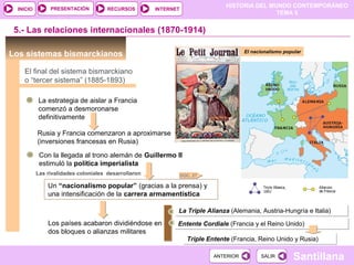 HISTORIA DEL MUNDO CONTEMPORÁNEO
TEMA 5
RECURSOS INTERNETPRESENTACIÓN
Santillana
INICIO
SALIRSALIRANTERIORANTERIOR
Los sistemas bismarckianos
La estrategia de aislar a Francia
comenzó a desmoronarse
definitivamente
5.- Las relaciones internacionales (1870-1914)
El final del sistema bismarckiano
o “tercer sistema” (1885-1893)
Rusia y Francia comenzaron a aproximarse
(inversiones francesas en Rusia)
Con la llegada al trono alemán de Guillermo II
estimuló la política imperialista
Un “nacionalismo popular” (gracias a la prensa) y
una intensificación de la carrera armamentística
Las rivalidades coloniales desarrollaron
Los países acabaron dividiéndose en
dos bloques o alianzas militares
La Triple Alianza (Alemania, Austria-Hungría e Italia)La Triple Alianza (Alemania, Austria-Hungría e Italia)
Entente Cordiale (Francia y el Reino Unido)Entente Cordiale (Francia y el Reino Unido)
Triple Entente (Francia, Reino Unido y Rusia)Triple Entente (Francia, Reino Unido y Rusia)
El nacionalismo popular
DOC. 27
 