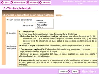 HISTORIA DEL MUNDO CONTEMPORÁNEO
TEMA 5
RECURSOS INTERNETPRESENTACIÓN
Santillana
INICIO
SALIRSALIRANTERIORANTERIOR
El análisis y comentario de un mapa histórico
6.- Técnicas de historia
Son fuentes secundarias -Político
-Económico
-Demográfico
-Cultural
Análisis
DOC. 31
De carácter
1. Introducción.
En primer lugar debemos situar el mapa, lo que conlleva dos tareas:
• Determinación de la naturaleza y origen del mapa: qué clase de mapa es (político,
económico, etc.), qué ámbito abarca (regional, nacional, mundial, etc.) y de dónde
procede (si lo ha elaborado un autor actual o una persona contemporánea de los
hechos).
• Centrar el mapa: breve encuadre del momento histórico que representa el mapa.
1. Introducción.
En primer lugar debemos situar el mapa, lo que conlleva dos tareas:
• Determinación de la naturaleza y origen del mapa: qué clase de mapa es (político,
económico, etc.), qué ámbito abarca (regional, nacional, mundial, etc.) y de dónde
procede (si lo ha elaborado un autor actual o una persona contemporánea de los
hechos).
• Centrar el mapa: breve encuadre del momento histórico que representa el mapa.Se divide en
tres partes 2. Comentario o explicación. Es la parte más importante y consiste en dos tareas:
• Explicar el tema sobre el que trata el mapa.
• Distinguir las zonas principales del mapa o plano; explicar los datos que aporta y
relacionarlos con su marco histórico.
2. Comentario o explicación. Es la parte más importante y consiste en dos tareas:
• Explicar el tema sobre el que trata el mapa.
• Distinguir las zonas principales del mapa o plano; explicar los datos que aporta y
relacionarlos con su marco histórico.
3. Conclusión. Se trata de hacer una valoración de la información que nos ofrece el mapa.
El juicio personal debe incidir en la veracidad, exactitud o idoneidad del documento
analizado.
3. Conclusión. Se trata de hacer una valoración de la información que nos ofrece el mapa.
El juicio personal debe incidir en la veracidad, exactitud o idoneidad del documento
analizado.
 