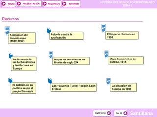 HISTORIA DEL MUNDO CONTEMPORÁNEO
TEMA 5
RECURSOS INTERNETPRESENTACIÓN
Santillana
INICIO
SALIRSALIRANTERIORANTERIOR
Recursos
Formación del
Imperio ruso
(1689-1900)
Formación del
Imperio ruso
(1689-1900)
Polonia contra la
rusificación
Polonia contra la
rusificación
El Imperio otomano en
1908
El Imperio otomano en
1908
Mapas de las alianzas de
finales de siglo XIX
Mapas de las alianzas de
finales de siglo XIX
Mapa humorístico de
Europa, 1914
Mapa humorístico de
Europa, 1914
El análisis de su
política según el
propio Bismarck
El análisis de su
política según el
propio Bismarck
La situación de
Europa en 1908
La situación de
Europa en 1908
Los “Jóvenes Turcos” según León
Trotski
Los “Jóvenes Turcos” según León
Trotski
La denuncia de
las luchas étnicas
y territoriales en
Europa
La denuncia de
las luchas étnicas
y territoriales en
Europa
 