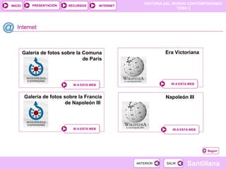 HISTORIA DEL MUNDO CONTEMPORÁNEO
TEMA 5
RECURSOS INTERNETPRESENTACIÓN
Santillana
INICIO
SALIRSALIRANTERIORANTERIOR
Galería de fotos sobre la Francia
de Napoleón III
Internet
IR A ESTA WEBIR A ESTA WEB
Era Victoriana
IR A ESTA WEBIR A ESTA WEB
Seguir
Napoleón III
IR A ESTA WEBIR A ESTA WEB
Galería de fotos sobre la Comuna
de París
IR A ESTA WEBIR A ESTA WEB
 