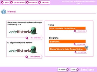 HISTORIA DEL MUNDO CONTEMPORÁNEO
TEMA 5
RECURSOS INTERNETPRESENTACIÓN
Santillana
INICIO
SALIRSALIRANTERIORANTERIOR
Relaciones internacionales en Europa
Entre 1871 y 1914
Internet
IR A ESTA WEBIR A ESTA WEB
Vida cotidiana Fin-de-Siècle
Bismarck
IR A ESTA WEBIR A ESTA WEB
IR A ESTA WEBIR A ESTA WEB
Tema
Biografía
Reina Victoria I del Reino Unido
IR A ESTA WEBIR A ESTA WEB
El Segundo Imperio francés
IR A ESTA WEBIR A ESTA WEB
 