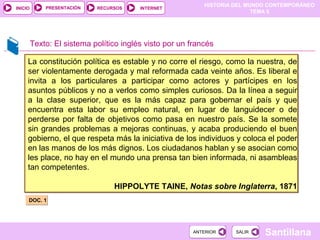 HISTORIA DEL MUNDO CONTEMPORÁNEO
TEMA 5
RECURSOS INTERNETPRESENTACIÓN
Santillana
INICIO
SALIRSALIRANTERIORANTERIOR
Texto: El sistema político inglés visto por un francés
La constitución política es estable y no corre el riesgo, como la nuestra, de
ser violentamente derogada y mal reformada cada veinte años. Es liberal e
invita a los particulares a participar como actores y partícipes en los
asuntos públicos y no a verlos como simples curiosos. Da la línea a seguir
a la clase superior, que es la más capaz para gobernar el país y que
encuentra esta labor su empleo natural, en lugar de languidecer o de
perderse por falta de objetivos como pasa en nuestro país. Se la somete
sin grandes problemas a mejoras continuas, y acaba produciendo el buen
gobierno, el que respeta más la iniciativa de los individuos y coloca el poder
en las manos de los más dignos. Los ciudadanos hablan y se asocian como
les place, no hay en el mundo una prensa tan bien informada, ni asambleas
tan competentes.
HIPPOLYTE TAINE, Notas sobre Inglaterra, 1871
La constitución política es estable y no corre el riesgo, como la nuestra, de
ser violentamente derogada y mal reformada cada veinte años. Es liberal e
invita a los particulares a participar como actores y partícipes en los
asuntos públicos y no a verlos como simples curiosos. Da la línea a seguir
a la clase superior, que es la más capaz para gobernar el país y que
encuentra esta labor su empleo natural, en lugar de languidecer o de
perderse por falta de objetivos como pasa en nuestro país. Se la somete
sin grandes problemas a mejoras continuas, y acaba produciendo el buen
gobierno, el que respeta más la iniciativa de los individuos y coloca el poder
en las manos de los más dignos. Los ciudadanos hablan y se asocian como
les place, no hay en el mundo una prensa tan bien informada, ni asambleas
tan competentes.
HIPPOLYTE TAINE, Notas sobre Inglaterra, 1871
DOC. 1DOC. 1
 