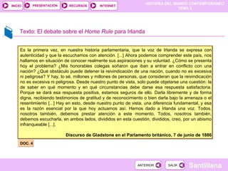 HISTORIA DEL MUNDO CONTEMPORÁNEO
TEMA 5
RECURSOS INTERNETPRESENTACIÓN
Santillana
INICIO
SALIRSALIRANTERIORANTERIOR
Texto: El debate sobre el Home Rule para Irlanda
DOC. 4DOC. 4
Es la primera vez, en nuestra historia parlamentaria, que la voz de Irlanda se expresa con
autenticidad y que la escuchamos con atención. [...] Ahora podemos comprender este país, nos
hallamos en situación de conocer realmente sus aspiraciones y su voluntad. ¿Cómo se presenta
hoy el problema? ¿Mis honorables colegas soñaron que iban a entrar en conflicto con una
nación? ¿Qué obstáculo puede detener la reivindicación de una nación, cuando no es excesiva
ni peligrosa? Y hay, lo sé, millones y millones de personas, que consideran que la reivindicación
no es excesiva ni peligrosa. Desde nuestro punto de vista, solo puede objetarse una cuestión: la
de saber en qué momento y en qué circunstancias debe darse esa respuesta satisfactoria.
Porque se dará esa respuesta positiva, estamos seguros de ello. Darla libremente y de forma
digna, recibiendo testimonios de gratitud y de reconocimiento o bien darla bajo la amenaza o el
resentimiento [...] Hay en esto, desde nuestro punto de vista, una diferencia fundamental, y esa
es la razón esencial por la que hoy actuamos así. Hemos dado a Irlanda una voz. Todos,
nosotros también, debemos prestar atención a este momento. Todos, nosotros también,
debemos escucharla, en ambos lados, divididos en esta cuestión, divididos, creo, por un abismo
infranqueable [...].
Discurso de Gladstone en el Parlamento británico, 7 de junio de 1886
Es la primera vez, en nuestra historia parlamentaria, que la voz de Irlanda se expresa con
autenticidad y que la escuchamos con atención. [...] Ahora podemos comprender este país, nos
hallamos en situación de conocer realmente sus aspiraciones y su voluntad. ¿Cómo se presenta
hoy el problema? ¿Mis honorables colegas soñaron que iban a entrar en conflicto con una
nación? ¿Qué obstáculo puede detener la reivindicación de una nación, cuando no es excesiva
ni peligrosa? Y hay, lo sé, millones y millones de personas, que consideran que la reivindicación
no es excesiva ni peligrosa. Desde nuestro punto de vista, solo puede objetarse una cuestión: la
de saber en qué momento y en qué circunstancias debe darse esa respuesta satisfactoria.
Porque se dará esa respuesta positiva, estamos seguros de ello. Darla libremente y de forma
digna, recibiendo testimonios de gratitud y de reconocimiento o bien darla bajo la amenaza o el
resentimiento [...] Hay en esto, desde nuestro punto de vista, una diferencia fundamental, y esa
es la razón esencial por la que hoy actuamos así. Hemos dado a Irlanda una voz. Todos,
nosotros también, debemos prestar atención a este momento. Todos, nosotros también,
debemos escucharla, en ambos lados, divididos en esta cuestión, divididos, creo, por un abismo
infranqueable [...].
Discurso de Gladstone en el Parlamento británico, 7 de junio de 1886
 