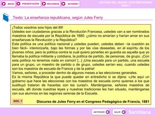 HISTORIA DEL MUNDO CONTEMPORÁNEO
TEMA 5
RECURSOS INTERNETPRESENTACIÓN
Santillana
INICIO
SALIRSALIRANTERIORANTERIOR
Texto: La enseñanza republicana, según Jules Ferry
¡Todos vosotros sois hijos del 89!
Ustedes son ciudadanos gracias a la Revolución Francesa, ustedes van a ser nombrados
maestros de escuela por la República de 1880: ¿cómo no amarían y harían amar en sus
enseñanzas la Revolución y la República?
Esta política es una política nacional y ustedes pueden, ustedes deben –la cuestión es
bien fácil– interiorizarla, bajo las formas y por las vías deseadas, en el espíritu de los
jóvenes niños; pero la política contra la cual quiero ponerles en guardia es aquella que yo
llamaba la política militante y cotidiana, la política de partido, de personas, de grupo. ¡Con
esta política no tenemos nada en común! [...] ¡Una escuela para un partido, una escuela
para un grupo, un maestro de partido o de grupo, ustedes serían eso, cuando ustedes
son los maestros de escuela de Francia y de la patria!
Vamos, señores, a proceder dentro de algunos meses a las elecciones generales.
Es la misma República la que puede quedar en entredicho si se dijera: «¡He aquí un
gobierno que hace las elecciones con los maestros de escuela como quienes a los que
sustituyó trataron de hacerlas con los curas!». Manténganse, señores maestros de
escuela, allí donde nuestras leyes y nuestras tradiciones les han situado, manténganse
con sus alumnos en las regiones serenas de la Escuela.
Discurso de Jules Ferry en el Congreso Pedagógico de Francia, 1881DOC. 7DOC. 7
 