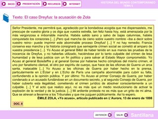 HISTORIA DEL MUNDO CONTEMPORÁNEO
TEMA 5
RECURSOS INTERNETPRESENTACIÓN
Santillana
INICIO
SALIRSALIRANTERIORANTERIOR
Texto: El caso Dreyfus: la acusación de Zola
Señor Presidente, me permitirá que, agradecido por la bondadosa acogida que me dispensasteis, me
preocupe de vuestra gloria y os diga que vuestra estrella, tan feliz hasta hoy, está amenazada por la
más vergonzosa e imborrable mancha. Habéis salido sano y salvo de bajas calumnias, habéis
conquistado los corazones [...] ¡Pero qué mancha de cieno sobre vuestro nombre –iba a decir sobre
vuestro reino– puede imprimir este abominable proceso Dreyfus! [...] Y no hay remedio; Francia
conserva esa mancha y la historia consignará que semejante crimen social se cometió al amparo de
vuestra presidencia [...]. Yo Acuso al general Billot de haber tenido en sus manos las pruebas de la
inocencia de Dreyfus, y no haberlas utilizado, haciéndose por lo tanto culpable del crimen de lesa
humanidad y de lesa justicia con un fin político y para salvar al Estado Mayor comprometido. Yo
Acuso al general Boisdeffre y al general Gonse por haberse hecho cómplices del mismo crimen, el
uno por fanatismo clerical, el otro por espíritu de cuerpo, que hace de las oficinas de Guerra un arca
santa, inatacable [...] Yo Acuso a las oficinas de Guerra por haber hecho en la prensa,
particularmente en L’Éclair y en L’Echo de París una campaña abominable para cubrir su falta,
confundiendo a la opinión pública. Y por último: Yo Acuso al primer Consejo de Guerra, por haber
condenado a un acusado fundándose en un documento secreto, y al segundo Consejo de Guerra, por
haber cubierto esta ilegalidad, cometiendo el crimen jurídico de absolver conscientemente a un
culpable. [...] Y el acto que realizo aquí, no es más que un medio revolucionario de activar la
explosión de la verdad y de la justicia. [...] Mi ardiente protesta no es más que un grito de mi alma.
Que se atrevan a llevarme a los Tribunales y que me juzguen públicamente. Así lo espero.
ÉMILE ZOLA, «Yo acuso», artículo publicado en L’Aurore, 13 de enero de 1898
DOC. 8DOC. 8
 