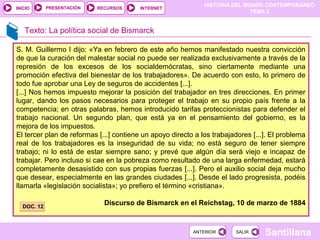 HISTORIA DEL MUNDO CONTEMPORÁNEO
TEMA 5
RECURSOS INTERNETPRESENTACIÓN
Santillana
INICIO
SALIRSALIRANTERIORANTERIOR
Texto: La política social de Bismarck
S. M. Guillermo I dijo: «Ya en febrero de este año hemos manifestado nuestra convicción
de que la curación del malestar social no puede ser realizada exclusivamente a través de la
represión de los excesos de los socialdemócratas, sino ciertamente mediante una
promoción efectiva del bienestar de los trabajadores». De acuerdo con esto, lo primero de
todo fue aprobar una Ley de seguros de accidentes [...].
[...] Nos hemos impuesto mejorar la posición del trabajador en tres direcciones. En primer
lugar, dando los pasos necesarios para proteger el trabajo en su propio país frente a la
competencia; en otras palabras, hemos introducido tarifas proteccionistas para defender el
trabajo nacional. Un segundo plan, que está ya en el pensamiento del gobierno, es la
mejora de los impuestos.
El tercer plan de reformas [...] contiene un apoyo directo a los trabajadores [...]. El problema
real de los trabajadores es la inseguridad de su vida; no está seguro de tener siempre
trabajo; ni lo está de estar siempre sano; y prevé que algún día será viejo e incapaz de
trabajar. Pero incluso si cae en la pobreza como resultado de una larga enfermedad, estará
completamente desasistido con sus propias fuerzas [...]. Pero el auxilio social deja mucho
que desear, especialmente en las grandes ciudades [...]. Desde el lado progresista, podéis
llamarla «legislación socialista»; yo prefiero el término «cristiana».
Discurso de Bismarck en el Reichstag, 10 de marzo de 1884
DOC. 12DOC. 12
 
